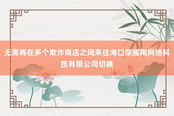 无需再在多个欺诈商店之间来往海口荣耀陶网络科技有限公司切换