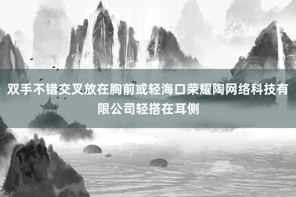 双手不错交叉放在胸前或轻海口荣耀陶网络科技有限公司轻搭在耳侧